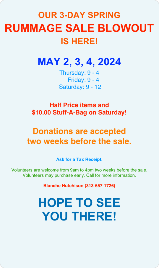 
OUR 3-DAY SPRING
RUMMAGE SALE BLOWOUT
IS HERE! 

MAY 2, 3, 4, 2024
Thursday: 9 - 4
     Friday: 9 - 4 
 Saturday: 9 - 12 

Half Price items and 
$10.00 Stuff-A-Bag on Saturday!


Donations are accepted 
two weeks before the sale.


Ask for a Tax Receipt.
 
Volunteers are welcome from 9am to 4pm two weeks before the sale. Volunteers may purchase early. Call for more information.

Blanche Hutchison (313-657-1726) 

HOPE TO SEE 
YOU THERE!

